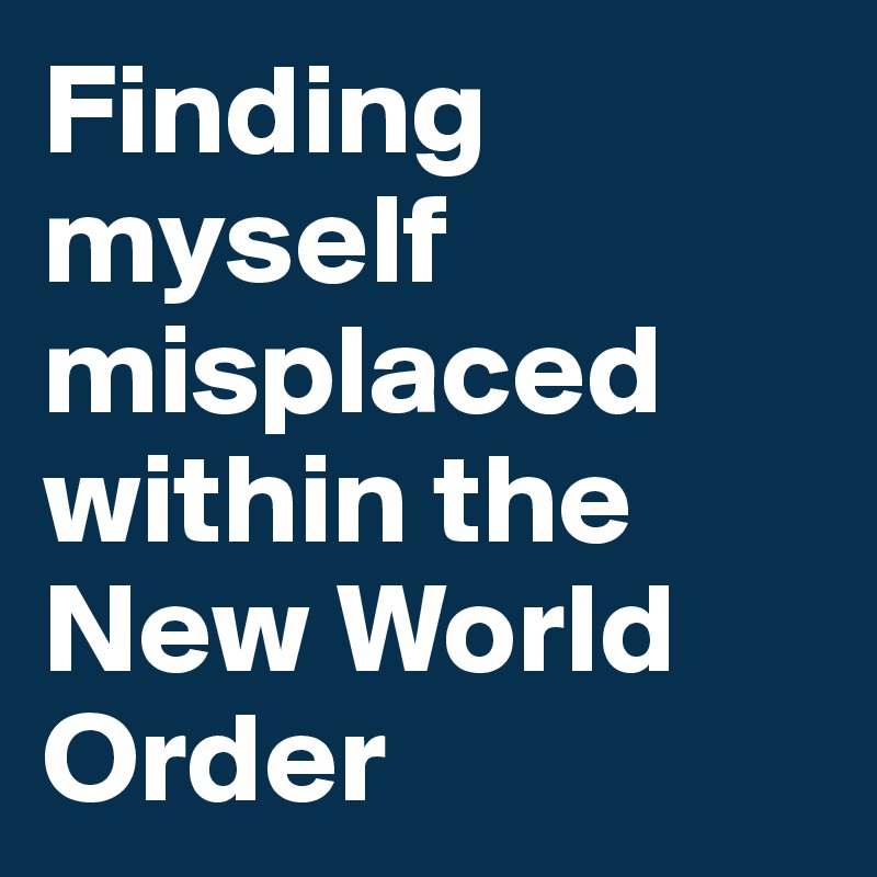 Finding myself misplaced within the New World Order