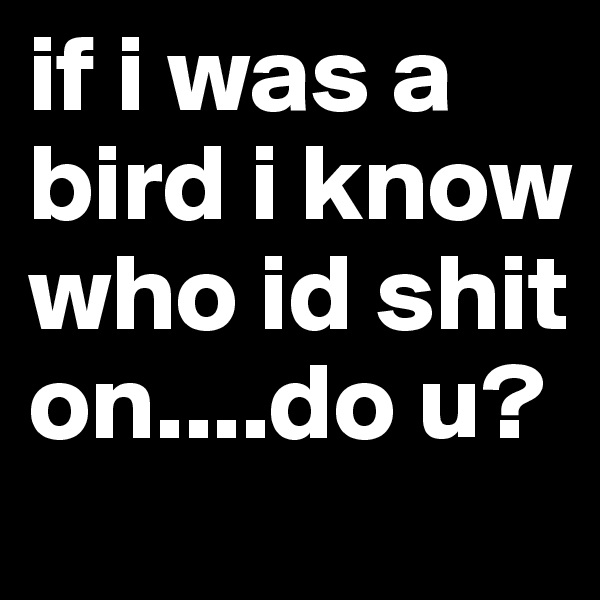 if i was a bird i know who id shit on....do u?