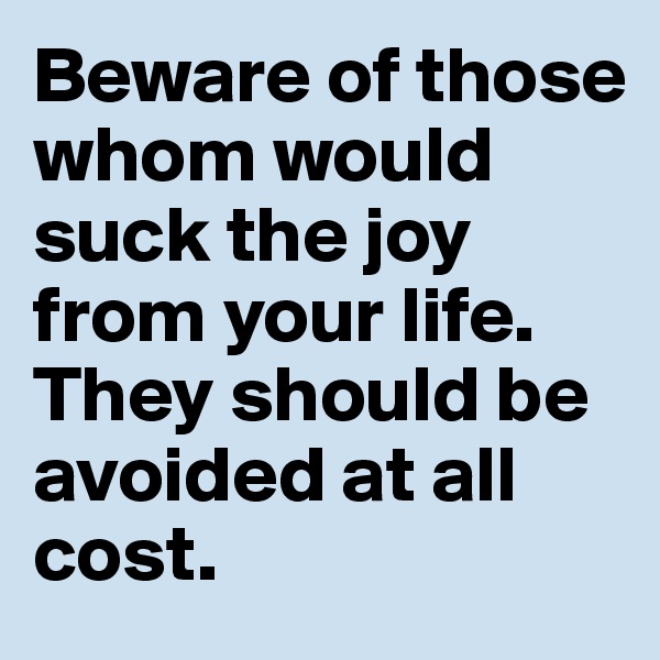 Beware of those whom would suck the joy from your life. They should be avoided at all cost.