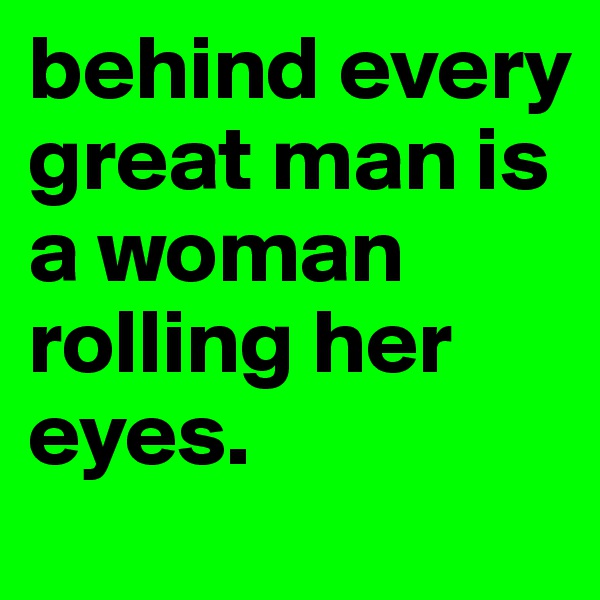 behind every great man is a woman rolling her eyes.