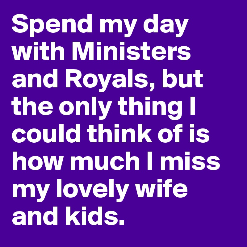 Spend my day with Ministers and Royals, but the only thing I could think of is how much I miss my lovely wife and kids.