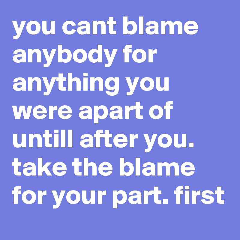 you cant blame anybody for anything you were apart of untill after you. take the blame for your part. first