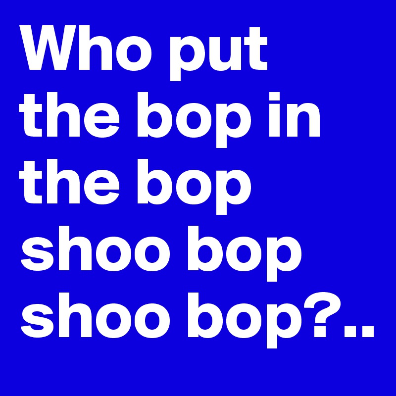 Who put the bop in the bop shoo bop shoo bop?..