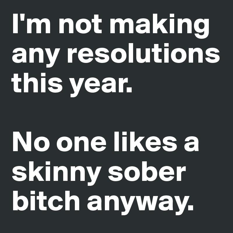 I'm not making any resolutions this year. 

No one likes a skinny sober bitch anyway. 