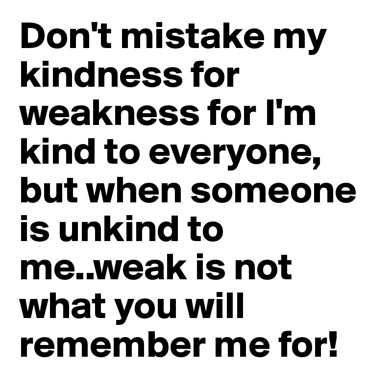Don't mistake my kindness for weakness for I'm kind to everyone, but when someone is unkind to me..weak is not what you will remember me for!