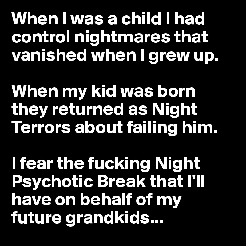 When I was a child I had control nightmares that vanished when I grew up.

When my kid was born they returned as Night Terrors about failing him.

I fear the fucking Night Psychotic Break that I'll have on behalf of my future grandkids...