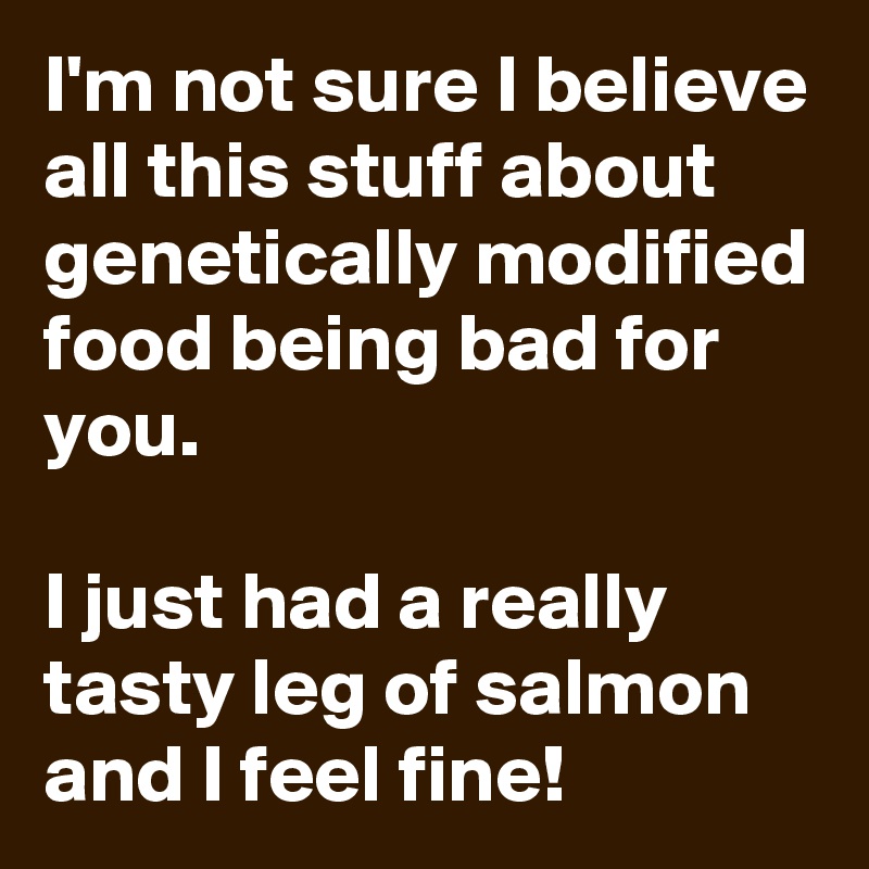 I'm not sure I believe all this stuff about genetically modified food being bad for you.

I just had a really tasty leg of salmon and I feel fine!