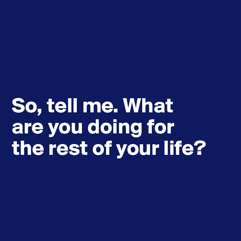 So, tell me. What are you doing for the rest of your life? - Post by ...