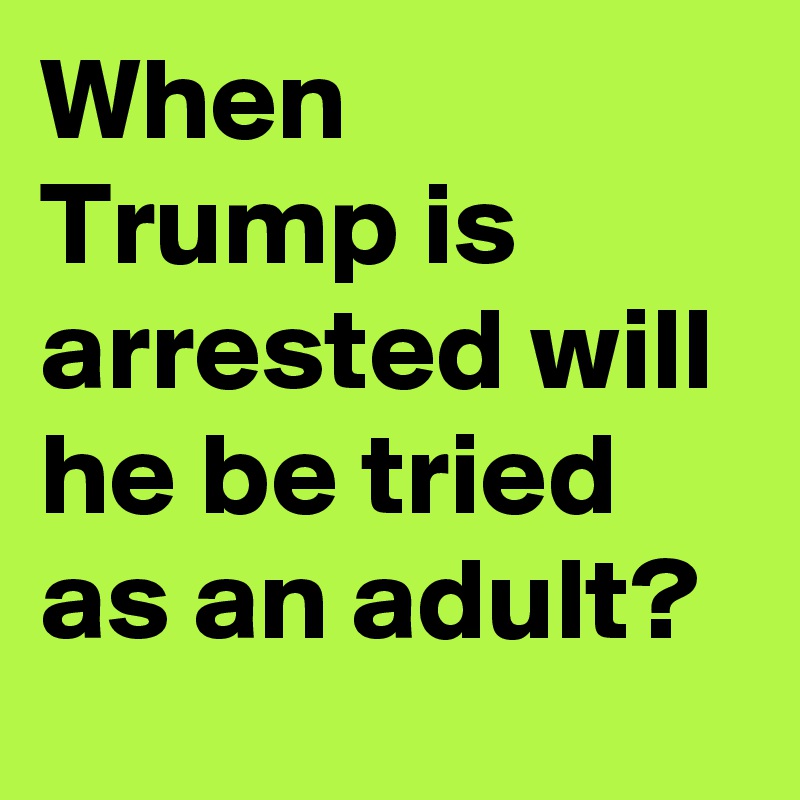 When Trump is arrested will he be tried as an adult?