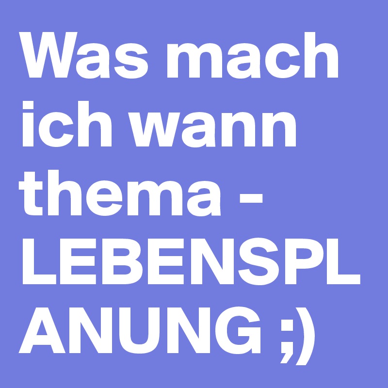 Was mach ich wann thema - LEBENSPLANUNG ;)