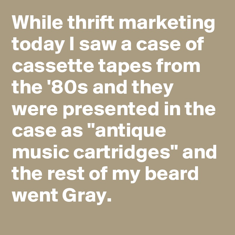 While thrift marketing today I saw a case of cassette tapes from the '80s and they were presented in the case as "antique music cartridges" and the rest of my beard went Gray.