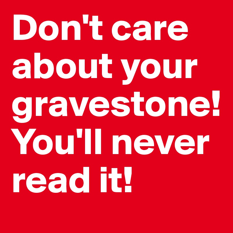 Don't care about your gravestone! You'll never read it!