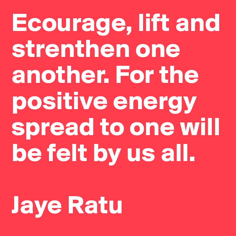 Ecourage, lift and strenthen one another. For the positive energy spread to one will be felt by us all. 

Jaye Ratu