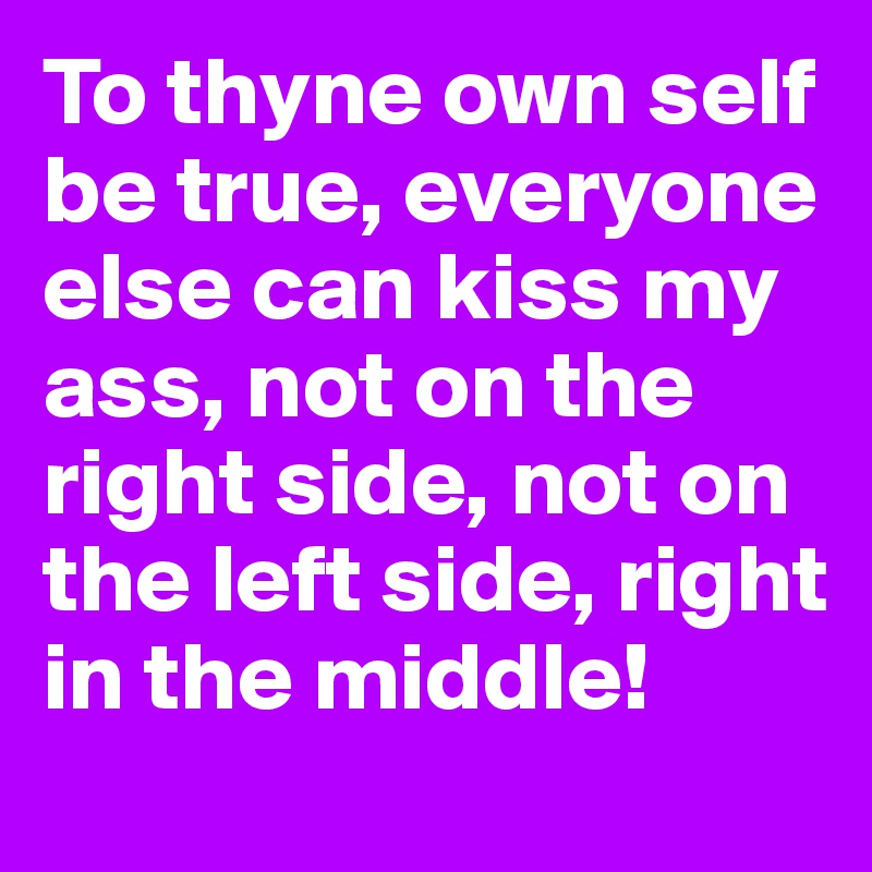 To thyne own self be true, everyone else can kiss my ass, not on the right side, not on the left side, right in the middle! 