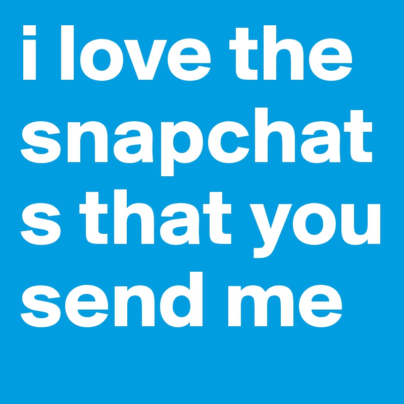 i love the snapchats that you send me  