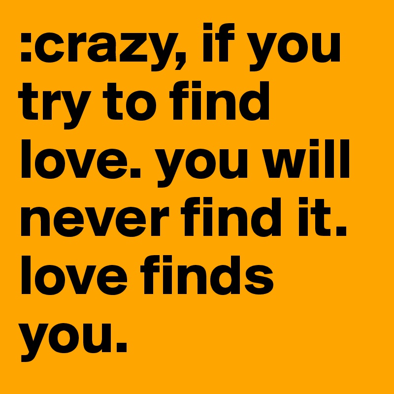 :crazy, if you try to find love. you will never find it. love finds you. 