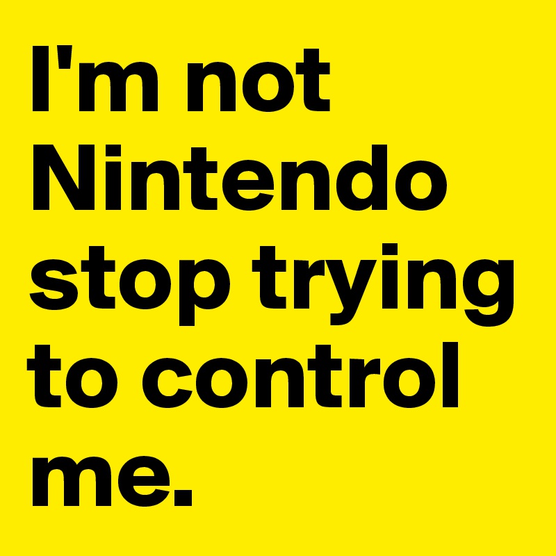 I'm not Nintendo stop trying to control me. 