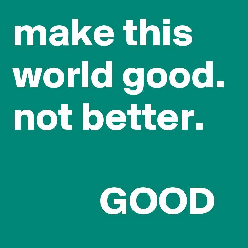 make this world good.
not better.

           GOOD