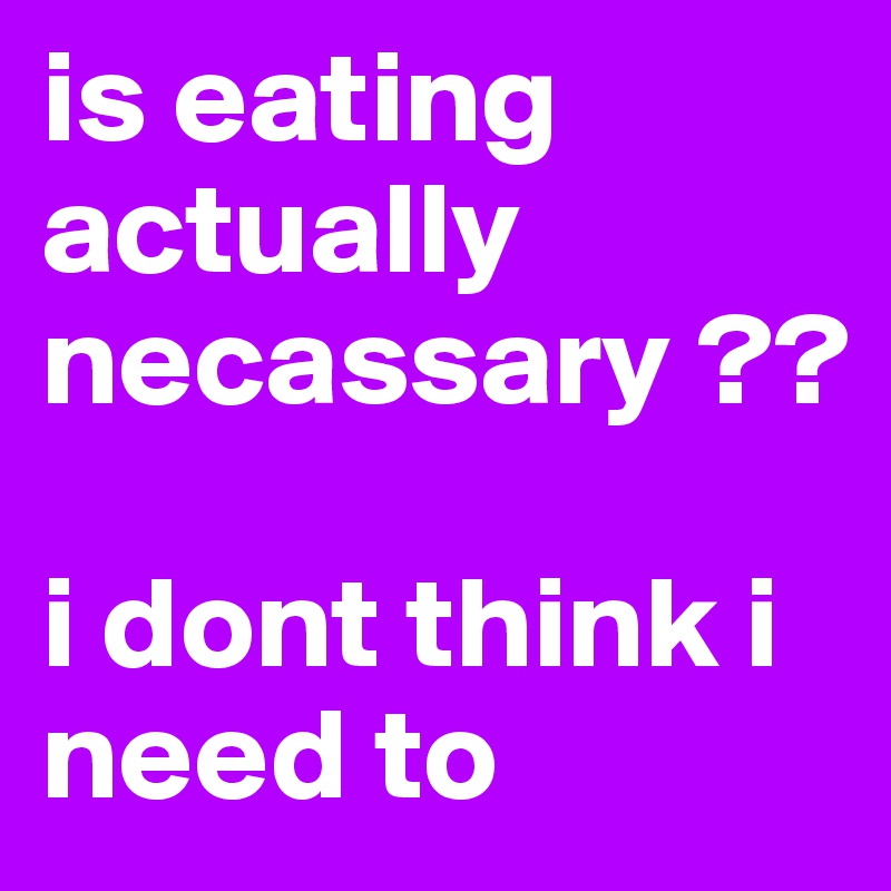 is eating actually necassary ?? 

i dont think i need to 
