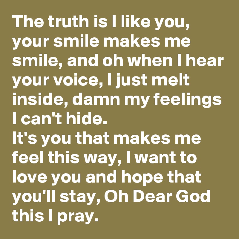 The truth is I like you,  your smile makes me smile, and oh when I hear your voice, I just melt inside, damn my feelings I can't hide.
It's you that makes me feel this way, I want to love you and hope that you'll stay, Oh Dear God this I pray.