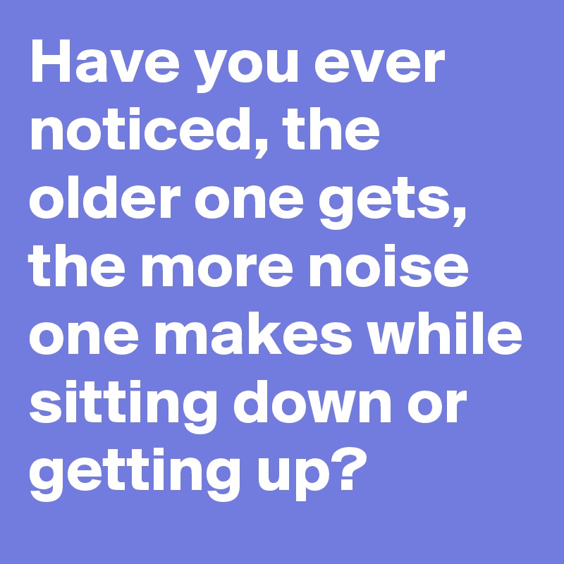 Have you ever noticed, the older one gets, the more noise one makes while sitting down or getting up?