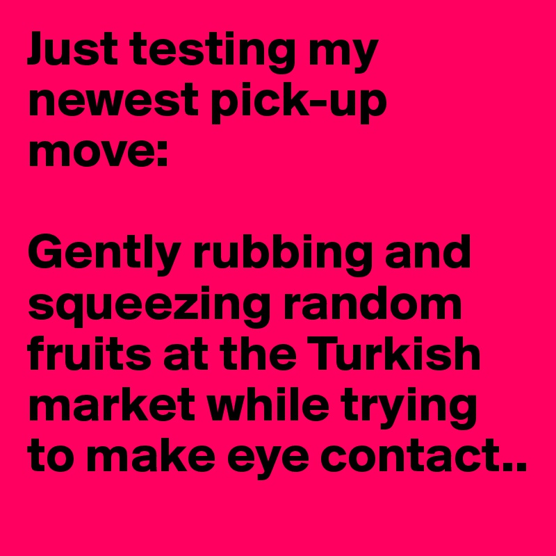 Just testing my newest pick-up move:

Gently rubbing and squeezing random fruits at the Turkish market while trying to make eye contact..