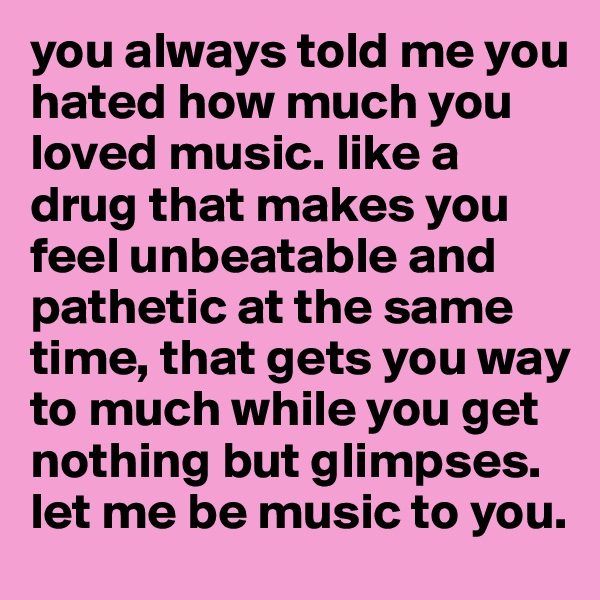 you always told me you hated how much you loved music. like a drug that makes you feel unbeatable and pathetic at the same time, that gets you way to much while you get nothing but glimpses. let me be music to you.