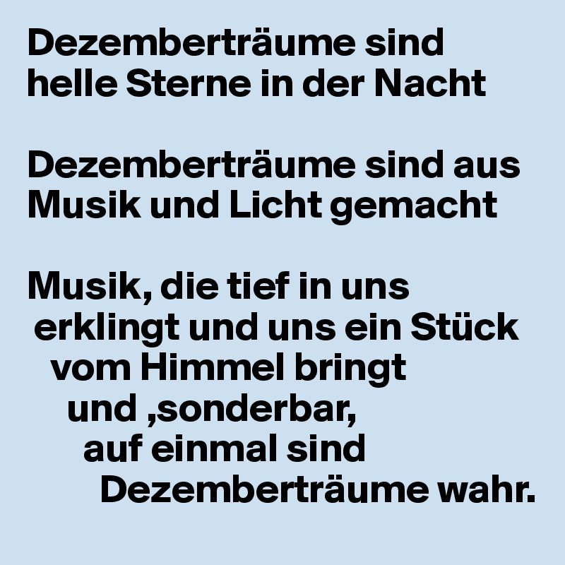 Dezemberträume sind helle Sterne in der Nacht

Dezemberträume sind aus Musik und Licht gemacht

Musik, die tief in uns
 erklingt und uns ein Stück
   vom Himmel bringt
     und ,sonderbar,
       auf einmal sind
         Dezemberträume wahr.