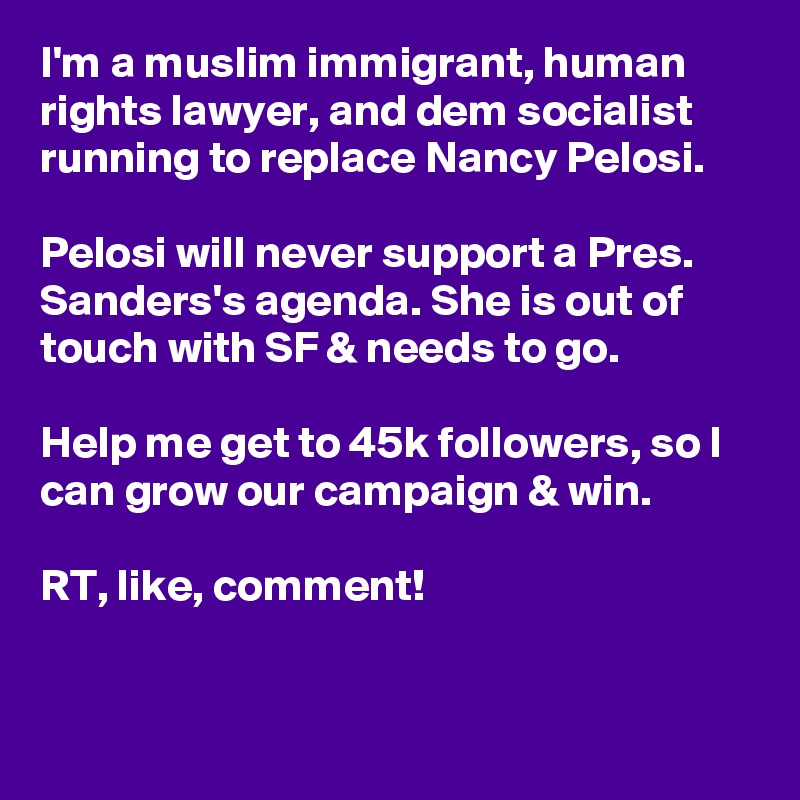 I'm a muslim immigrant, human rights lawyer, and dem socialist running to replace Nancy Pelosi.

Pelosi will never support a Pres. Sanders's agenda. She is out of touch with SF & needs to go.

Help me get to 45k followers, so I can grow our campaign & win.

RT, like, comment!