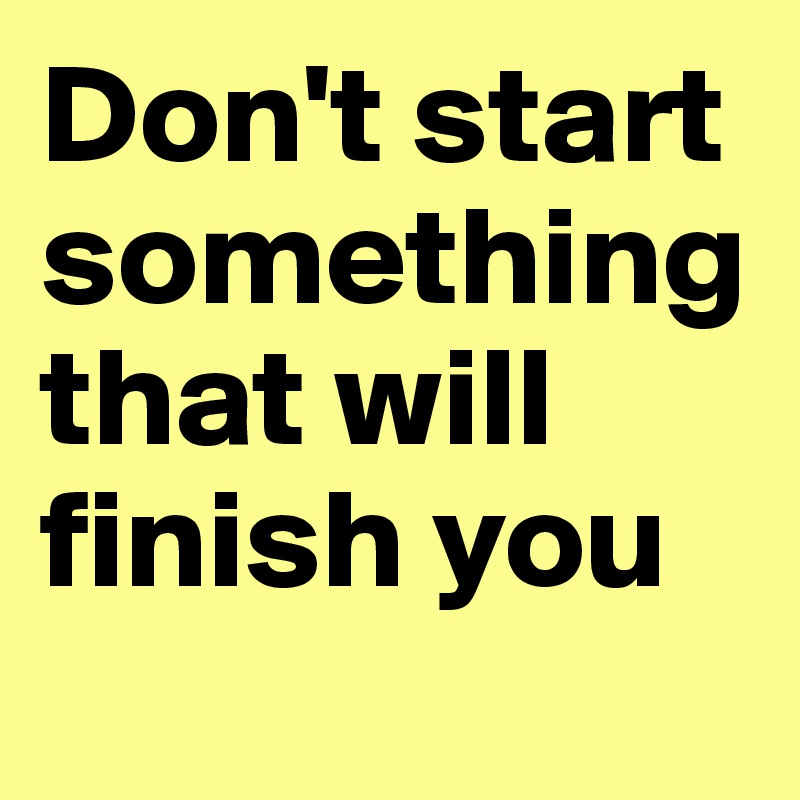 Don't start something that will finish you
