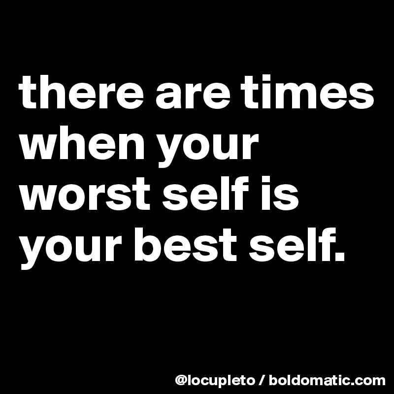 
there are times when your worst self is your best self.
