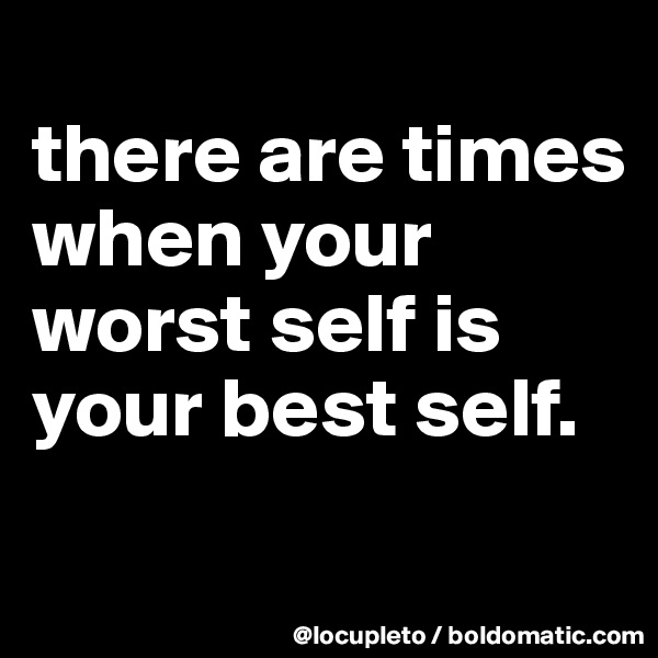 
there are times when your worst self is your best self.
