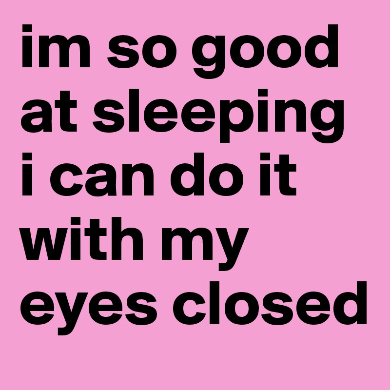 im so good at sleeping i can do it with my eyes closed