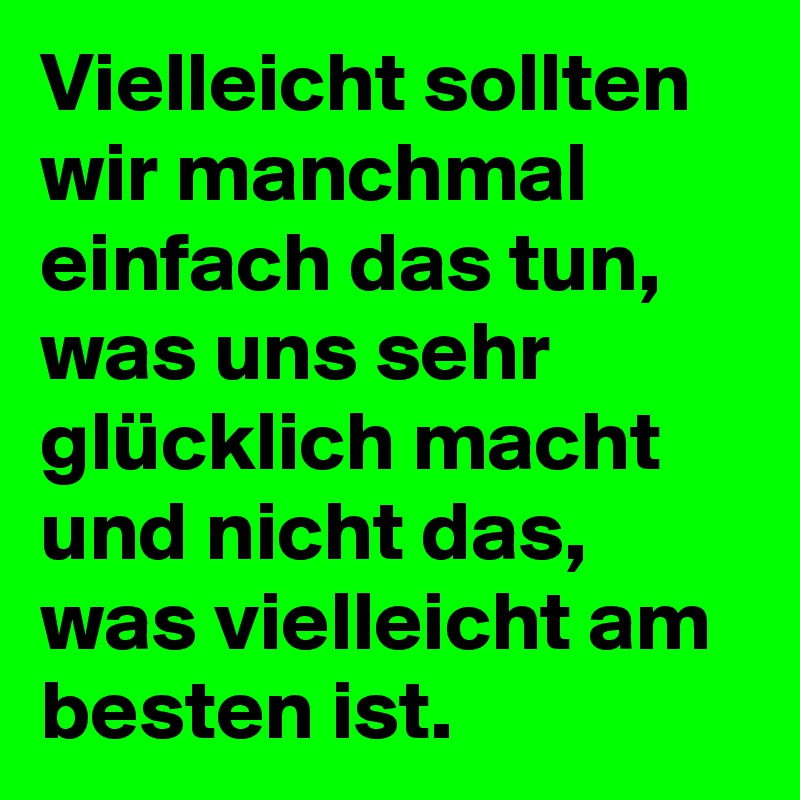 Vielleicht sollten wir manchmal einfach das tun, was uns sehr glücklich macht und nicht das, was vielleicht am besten ist. 