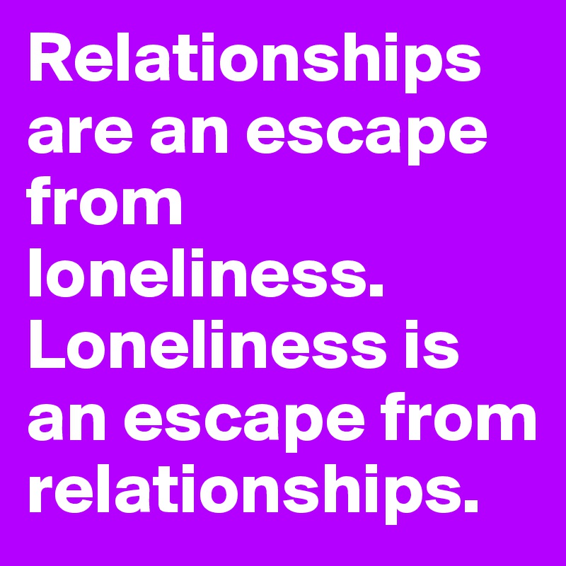 Relationships are an escape from loneliness.
Loneliness is an escape from relationships.