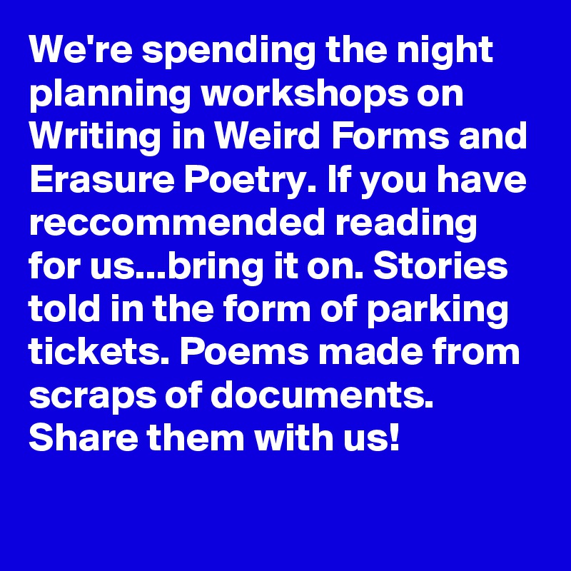 We're spending the night planning workshops on Writing in Weird Forms and Erasure Poetry. If you have reccommended reading for us...bring it on. Stories told in the form of parking tickets. Poems made from scraps of documents. Share them with us!