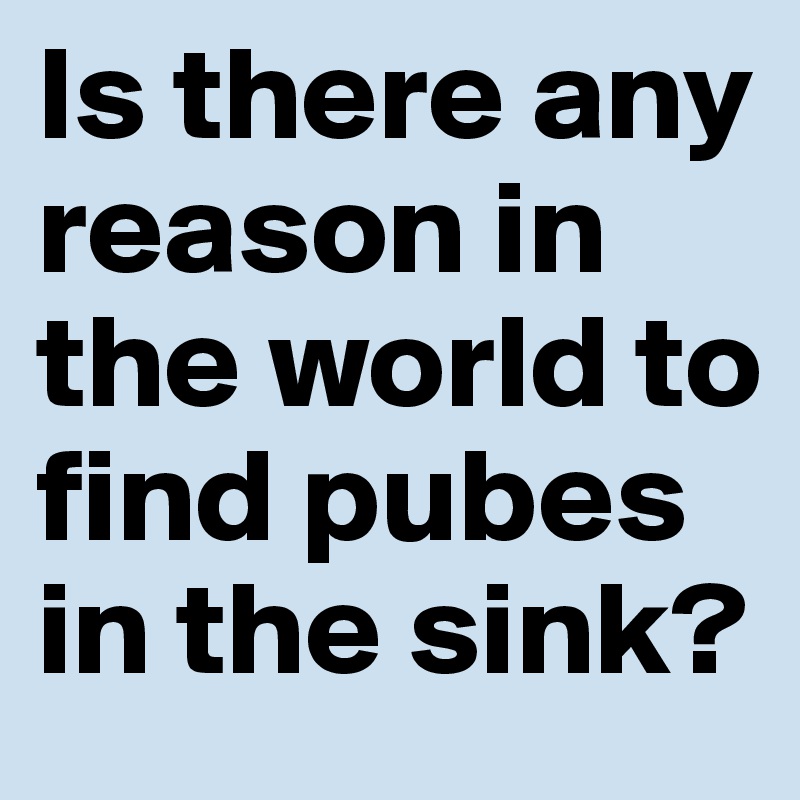 Is there any reason in the world to find pubes in the sink?