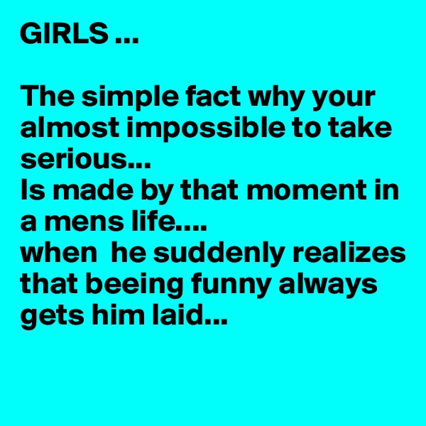 GIRLS ...

The simple fact why your almost impossible to take serious... 
Is made by that moment in a mens life....
when  he suddenly realizes that beeing funny always gets him laid... 

