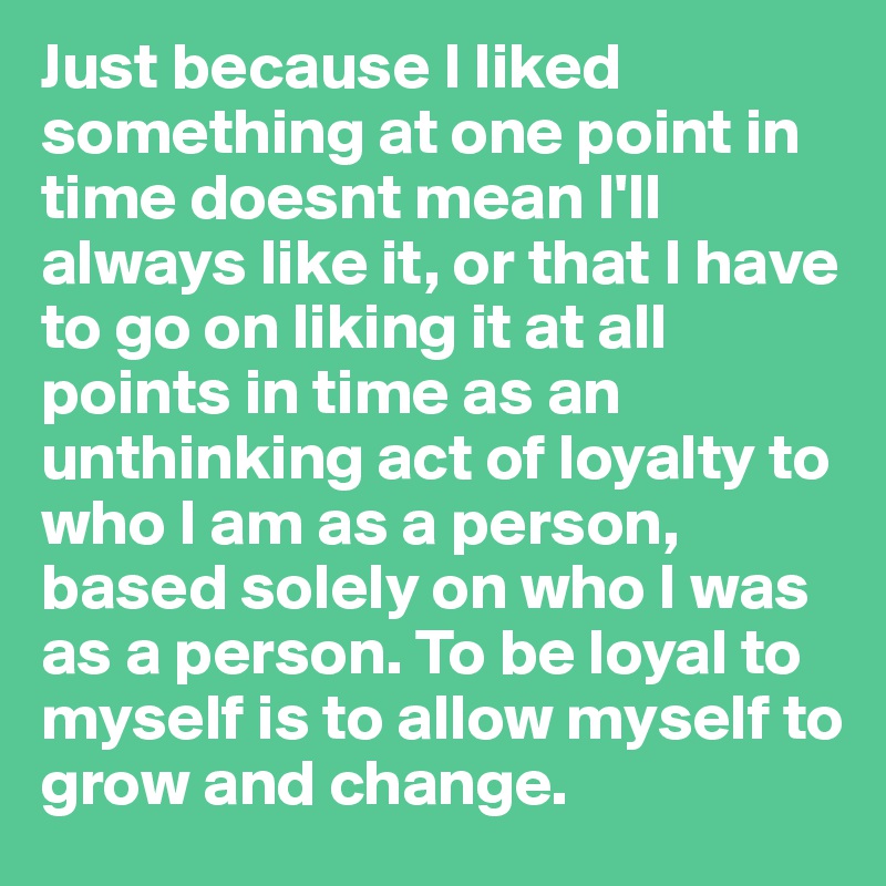 Just because I liked something at one point in time doesnt mean I'll always like it, or that I have to go on liking it at all points in time as an unthinking act of loyalty to who I am as a person, based solely on who I was as a person. To be loyal to myself is to allow myself to grow and change.
