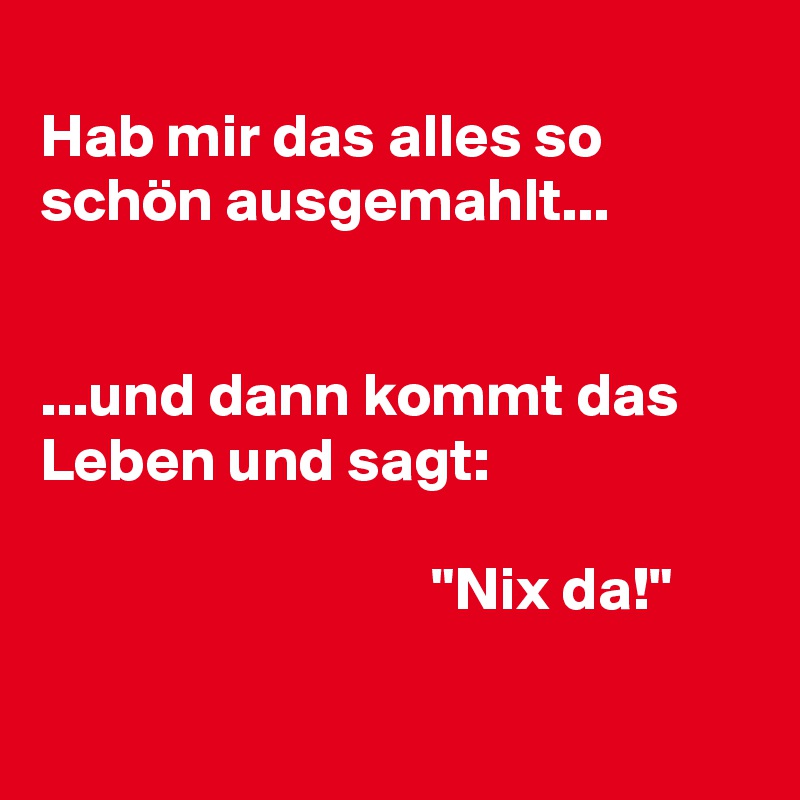 
Hab mir das alles so schön ausgemahlt...


...und dann kommt das Leben und sagt: 

                                "Nix da!"

