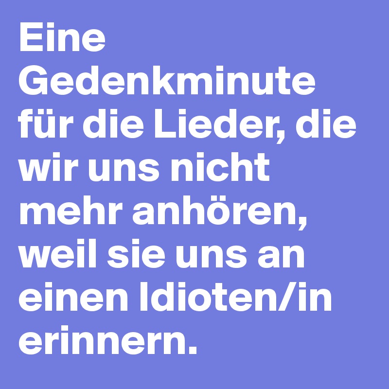 Eine Gedenkminute für die Lieder, die wir uns nicht mehr anhören, weil sie uns an einen Idioten/in erinnern.