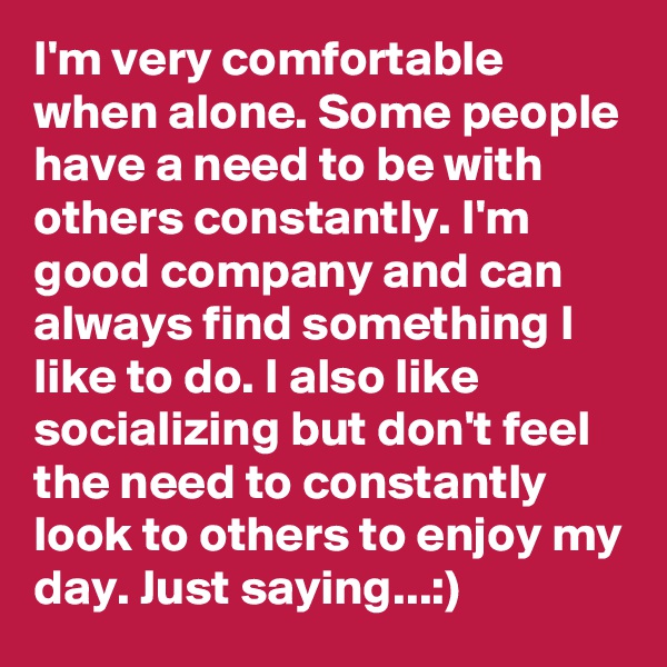 I'm very comfortable when alone. Some people have a need to be with others constantly. I'm good company and can always find something I like to do. I also like socializing but don't feel the need to constantly look to others to enjoy my day. Just saying...:)