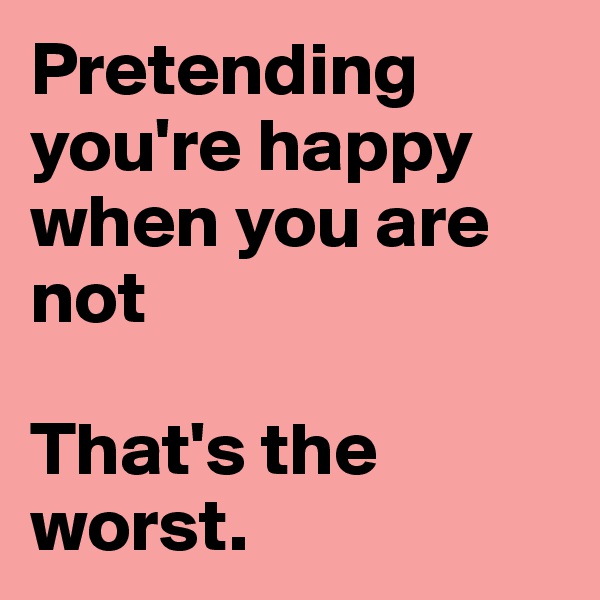 Pretending you're happy when you are not

That's the worst. 
