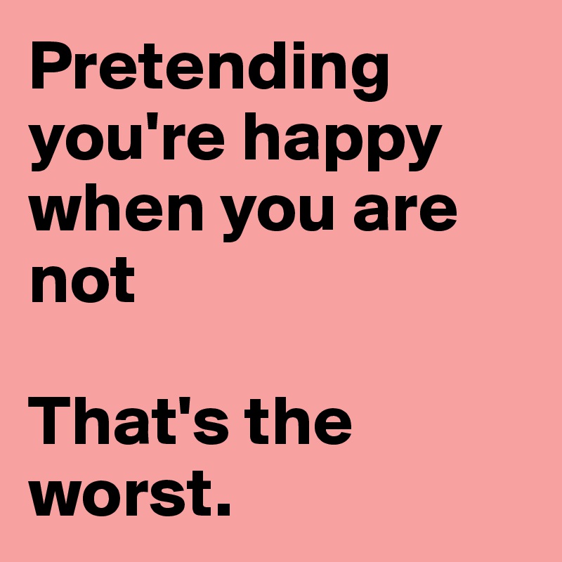 Pretending you're happy when you are not

That's the worst. 