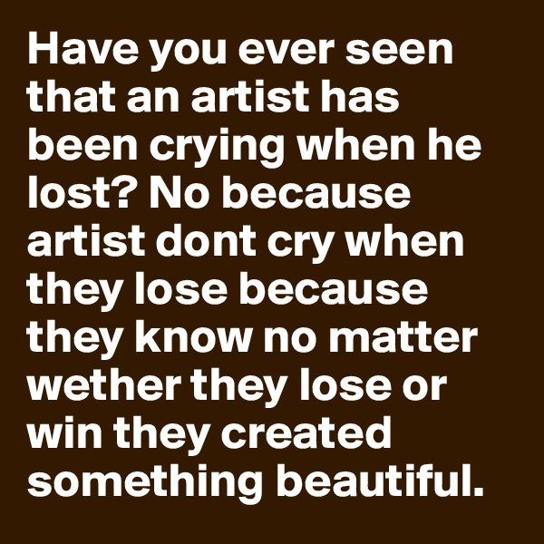 Have you ever seen that an artist has been crying when he lost? No because artist dont cry when they lose because they know no matter wether they lose or win they created something beautiful.