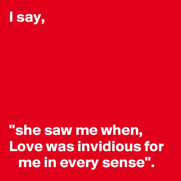 I say,






''she saw me when, 
Love was invidious for     me in every sense''.         