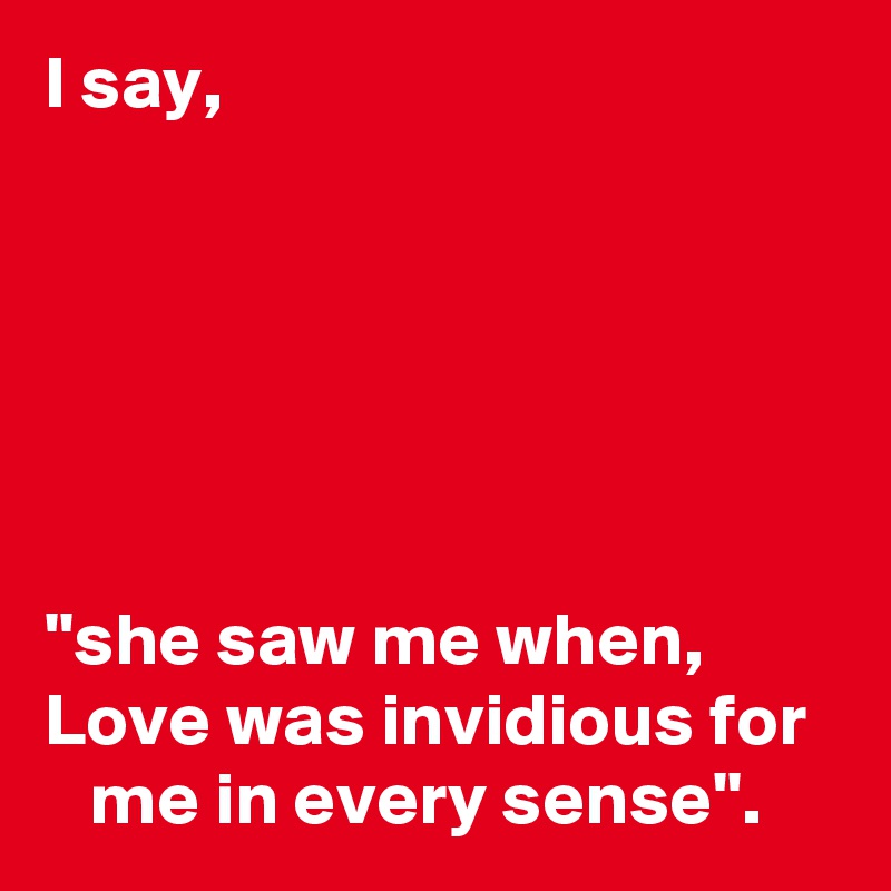 I say,






''she saw me when, 
Love was invidious for     me in every sense''.         