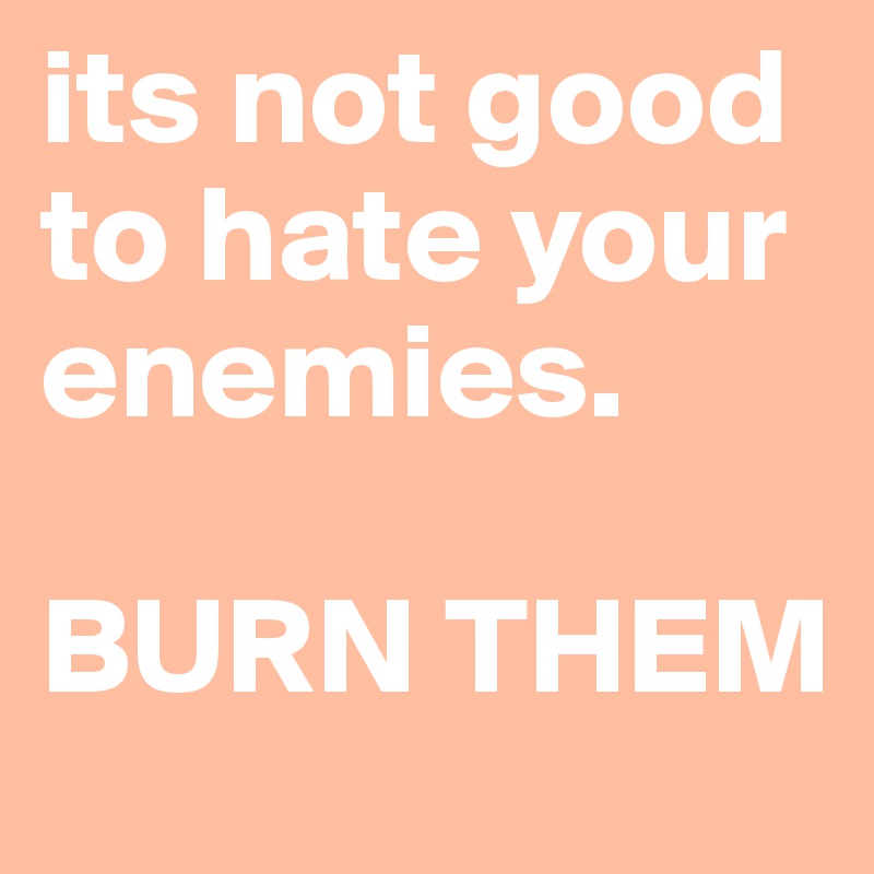 its not good to hate your enemies.

BURN THEM