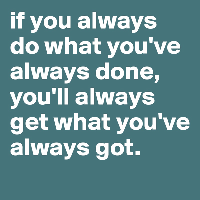 if you always do what you've always done, you'll always get what you've always got.