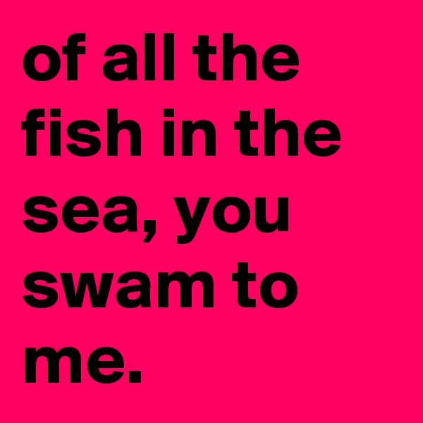 of all the fish in the sea, you swam to me.